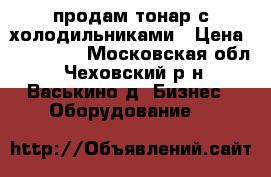 продам тонар с холодильниками › Цена ­ 160 000 - Московская обл., Чеховский р-н, Васькино д. Бизнес » Оборудование   